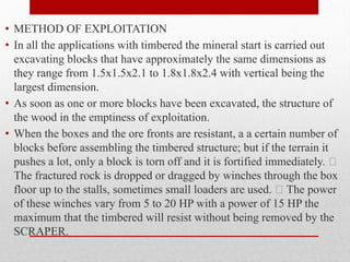 • METHOD OF EXPLOITATION
• In all the applications with timbered the mineral start is carried out
excavating blocks that have approximately the same dimensions as
they range from 1.5x1.5x2.1 to 1.8x1.8x2.4 with vertical being the
largest dimension.
• As soon as one or more blocks have been excavated, the structure of
the wood in the emptiness of exploitation.
• When the boxes and the ore fronts are resistant, a a certain number of
blocks before assembling the timbered structure; but if the terrain it
pushes a lot, only a block is torn off and it is fortified immediately. 
The fractured rock is dropped or dragged by winches through the box
floor up to the stalls, sometimes small loaders are used.  The power
of these winches vary from 5 to 20 HP with a power of 15 HP the
maximum that the timbered will resist without being removed by the
SCRAPER.
 