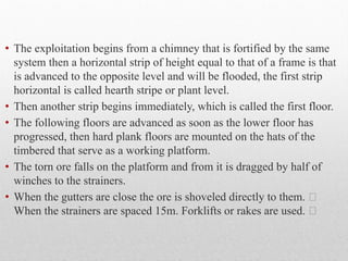 • The exploitation begins from a chimney that is fortified by the same
system then a horizontal strip of height equal to that of a frame is that
is advanced to the opposite level and will be flooded, the first strip
horizontal is called hearth stripe or plant level.
• Then another strip begins immediately, which is called the first floor.
• The following floors are advanced as soon as the lower floor has
progressed, then hard plank floors are mounted on the hats of the
timbered that serve as a working platform.
• The torn ore falls on the platform and from it is dragged by half of
winches to the strainers.
• When the gutters are close the ore is shoveled directly to them. 
When the strainers are spaced 15m. Forklifts or rakes are used. 
 