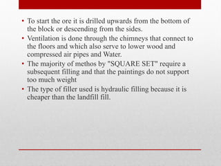 • To start the ore it is drilled upwards from the bottom of
the block or descending from the sides.
• Ventilation is done through the chimneys that connect to
the floors and which also serve to lower wood and
compressed air pipes and Water.
• The majority of methos by "SQUARE SET" require a
subsequent filling and that the paintings do not support
too much weight
• The type of filler used is hydraulic filling because it is
cheaper than the landfill fill.
 