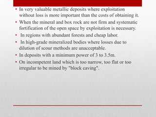 • In very valuable metallic deposits where exploitation
without loss is more important than the costs of obtaining it.
• When the mineral and box rock are not firm and systematic
fortification of the open space by exploitation is necessary.
• In regions with abundant forests and cheap labor.
• In high-grade mineralized bodies where losses due to
dilution of scour methods are unacceptable.
• In deposits with a minimum power of 3 to 3.5m.
• On incompetent land which is too narrow, too flat or too
irregular to be mined by "block caving".
 