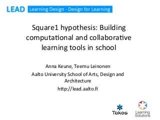 Square1	
  hypothesis:	
  Building	
  
computa8onal	
  and	
  collabora8ve	
  
    learning	
  tools	
  in	
  school

           Anna	
  Keune,	
  Teemu	
  Leinonen
  Aalto	
  University	
  School	
  of	
  Arts,	
  Design	
  and	
  
                     Architecture
                    hCp://lead.aalto.ﬁ
 