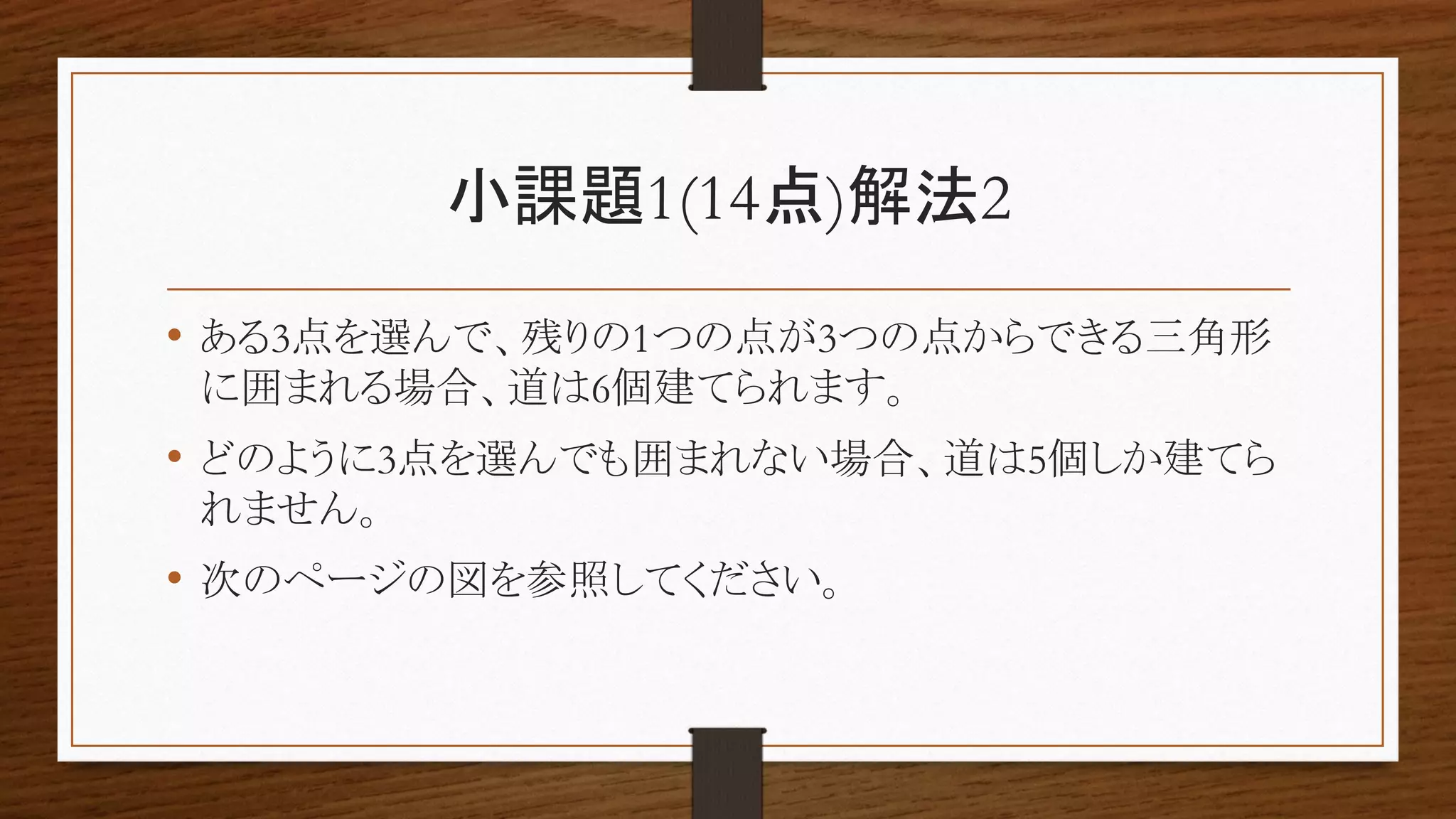 小課題1(14点)解法2
• ある3点を選んで、残りの1つの点が3つの点からできる三角形
に囲まれる場合、道は6個建てられます。
• どのように3点を選んでも囲まれない場合、道は5個しか建てら
れません。
• 次のページの図を参照してください。
 