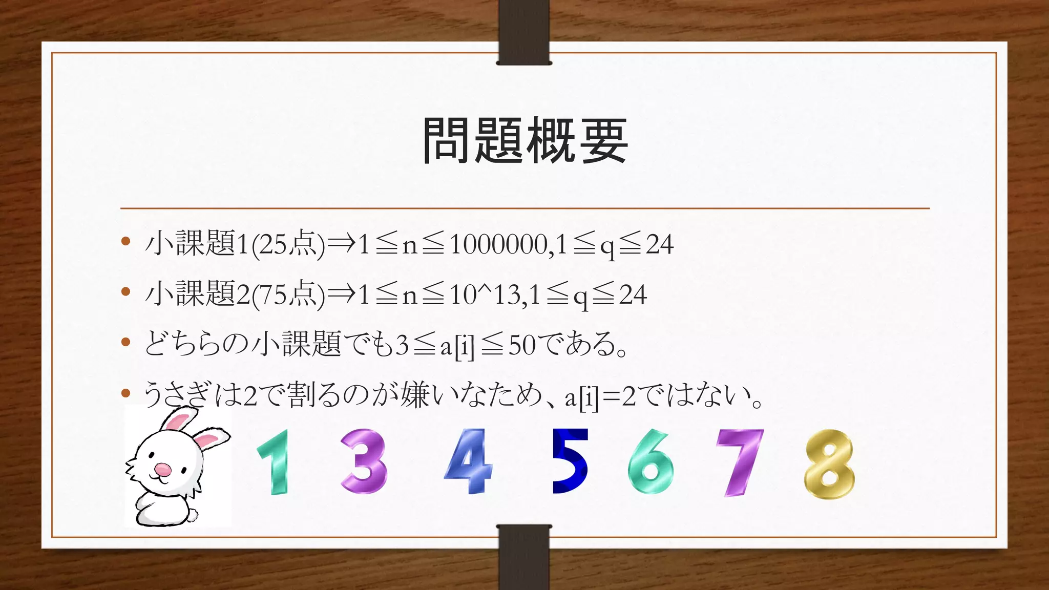 問題概要
• 小課題1(25点)⇒1≦n≦1000000,1≦q≦24
• 小課題2(75点)⇒1≦n≦10^13,1≦q≦24
• どちらの小課題でも3≦a[i]≦50である。
• うさぎは2で割るのが嫌いなため、a[i]=2ではない。
 