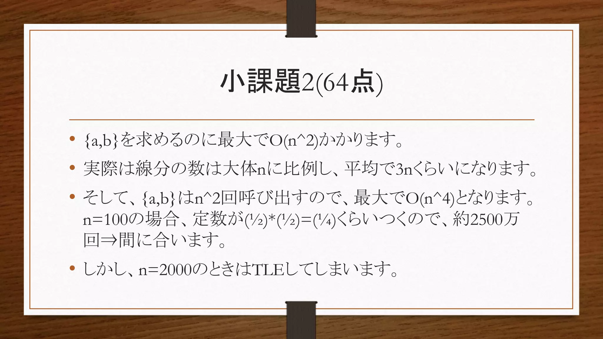 小課題2(64点)
• {a,b}を求めるのに最大でO(n^2)かかります。
• 実際は線分の数は大体nに比例し、平均で3nくらいになります。
• そして、{a,b}はn^2回呼び出すので、最大でO(n^4)となります。
n=100の場合、定数が(½)*(½)=(¼)くらいつくので、約2500万
回⇒間に合います。
• しかし、n=2000のときはTLEしてしまいます。
 