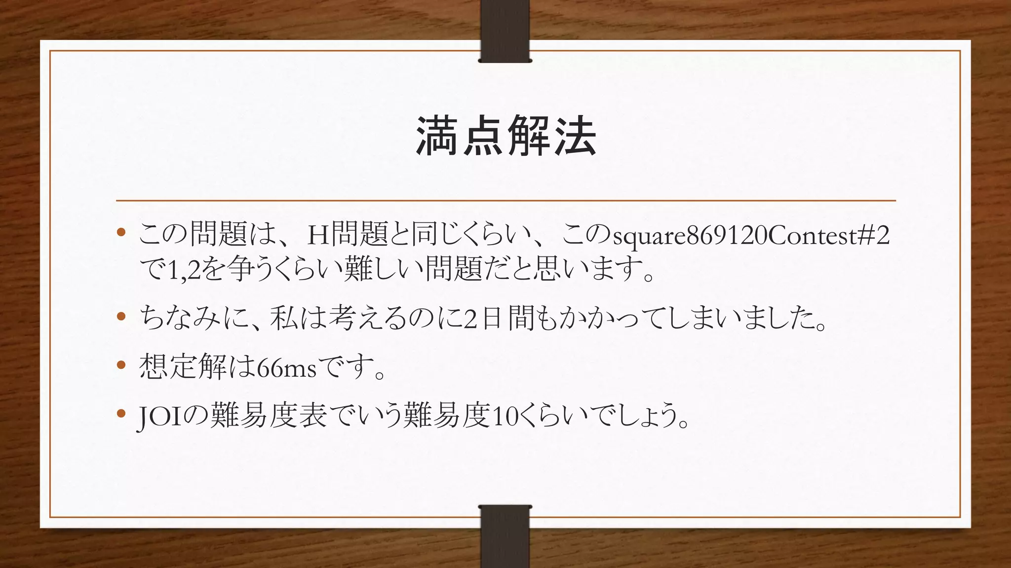 満点解法
• この問題は、H問題と同じくらい、このsquare869120Contest#2
で1,2を争うくらい難しい問題だと思います。
• ちなみに、私は考えるのに2日間もかかってしまいました。
• 想定解は66msです。
• JOIの難易度表でいう難易度10くらいでしょう。
 