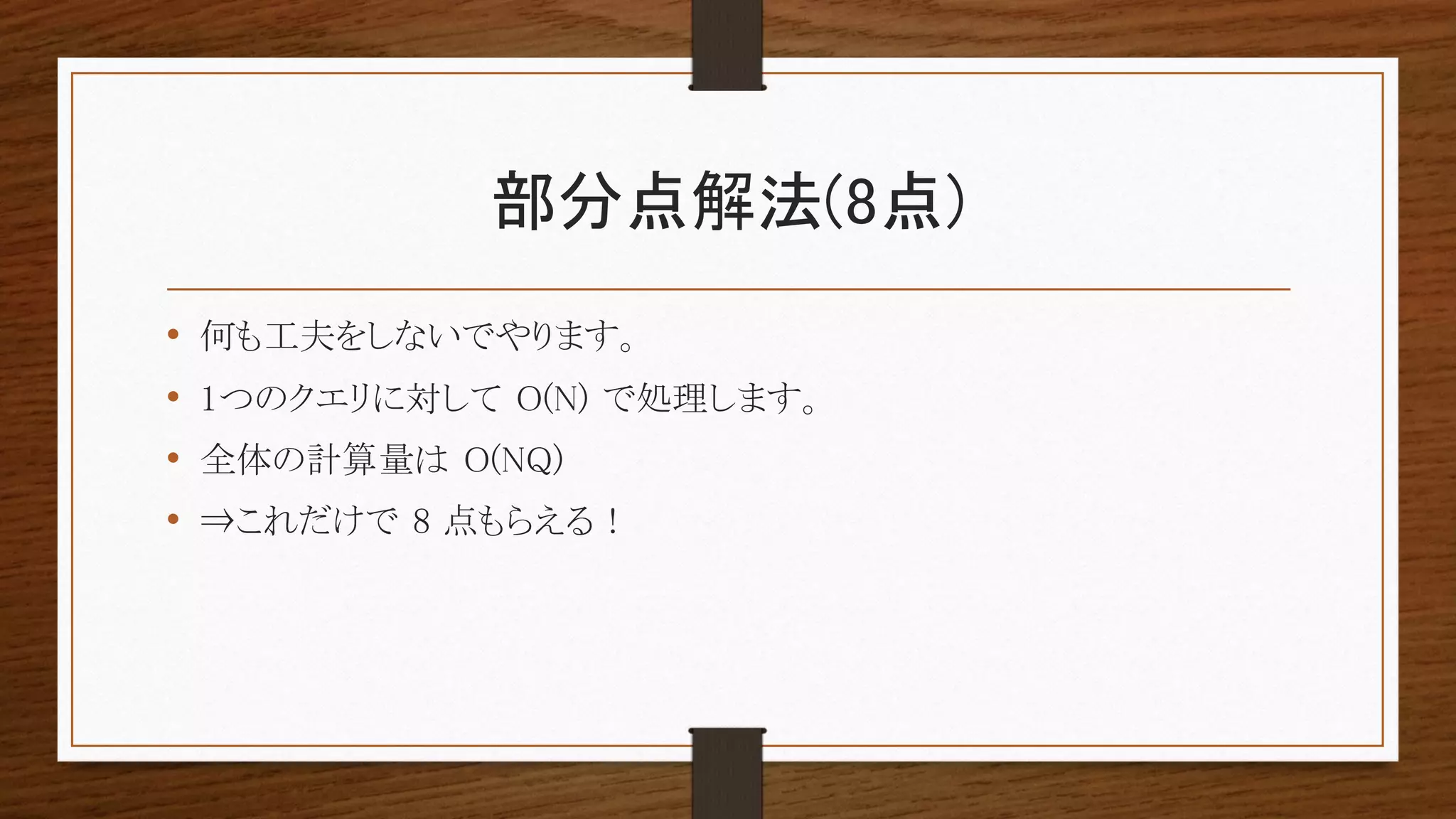 部分点解法(8点)
• 何も工夫をしないでやります。
• 1つのクエリに対して O(N) で処理します。
• 全体の計算量は O(NQ)
• ⇒これだけで 8 点もらえる !
 