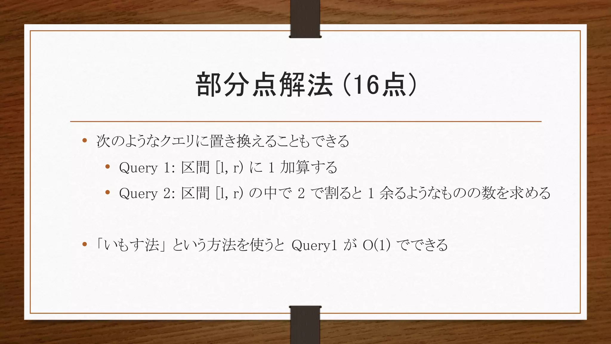 部分点解法 (16点)
• 次のようなクエリに置き換えることもできる
• Query 1: 区間 [l, r) に 1 加算する
• Query 2: 区間 [l, r) の中で 2 で割ると 1 余るようなものの数を求める
• 「いもす法」 という方法を使うと Query1 が O(1) でできる
 
