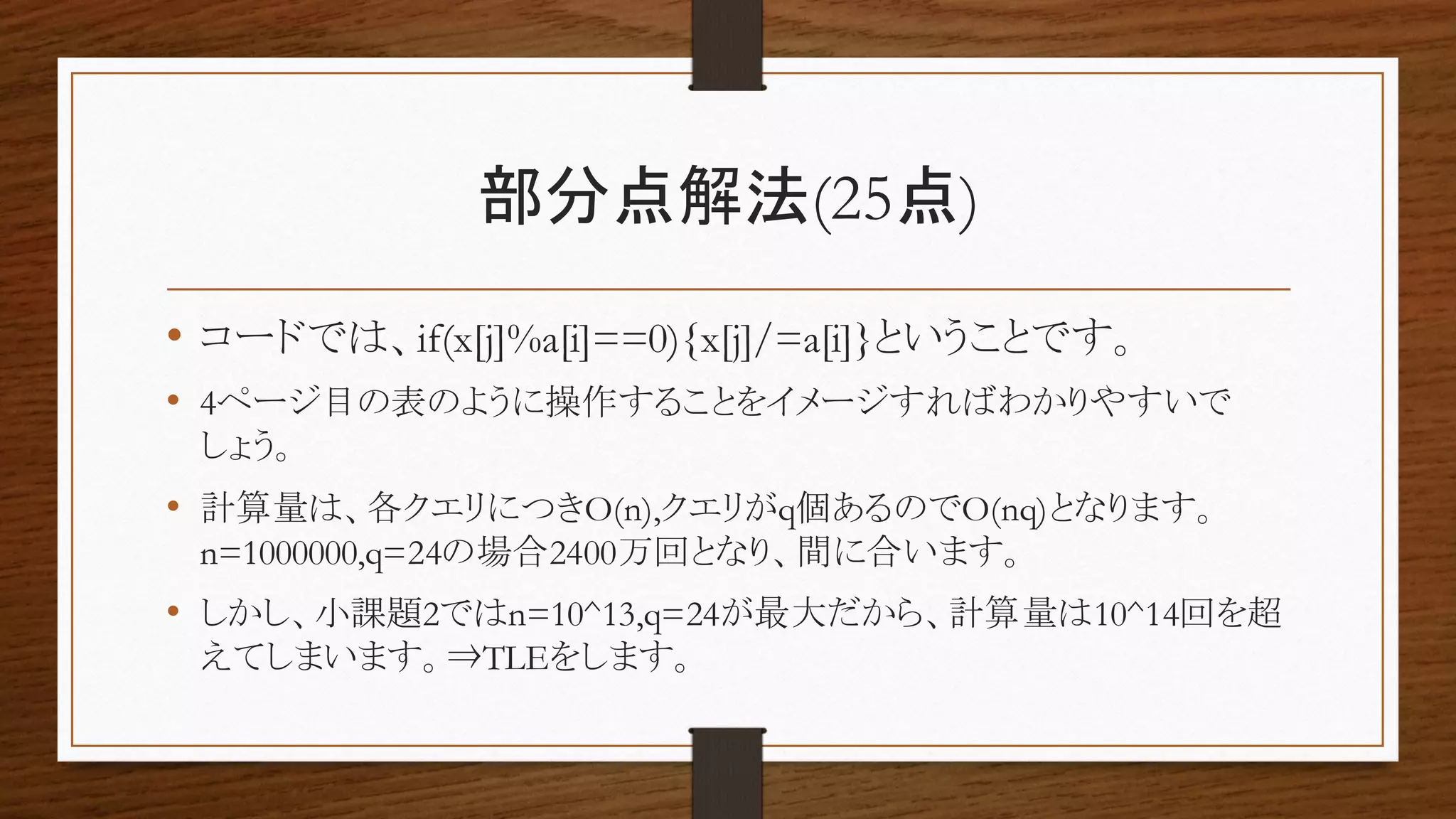 部分点解法(25点)
• コードでは、if(x[j]%a[i]==0){x[j]/=a[i]}ということです。
• 4ページ目の表のように操作することをイメージすればわかりやすいで
しょう。
• 計算量は、各クエリにつきO(n),クエリがq個あるのでO(nq)となります。
n=1000000,q=24の場合2400万回となり、間に合います。
• しかし、小課題2ではn=10^13,q=24が最大だから、計算量は10^14回を超
えてしまいます。⇒TLEをします。
 