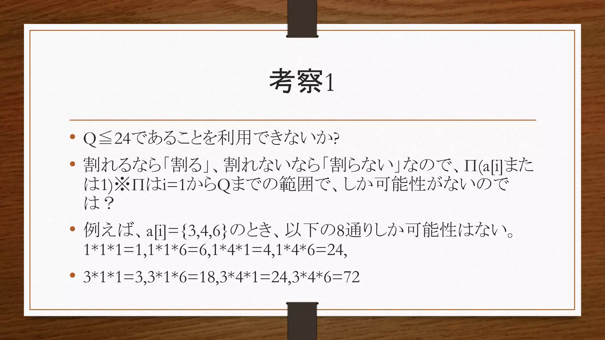考察1
• Q≦24であることを利用できないか?
• 割れるなら「割る」、割れないなら「割らない」なので、Π(a[i]また
は1)※Πはi=1からQまでの範囲で、しか可能性がないので
は？
• 例えば、a[i]={3,4,6}のとき、以下の8通りしか可能性はない。
1*1*1=1,1*1*6=6,1*4*1=4,1*4*6=24,
• 3*1*1=3,3*1*6=18,3*4*1=24,3*4*6=72
 