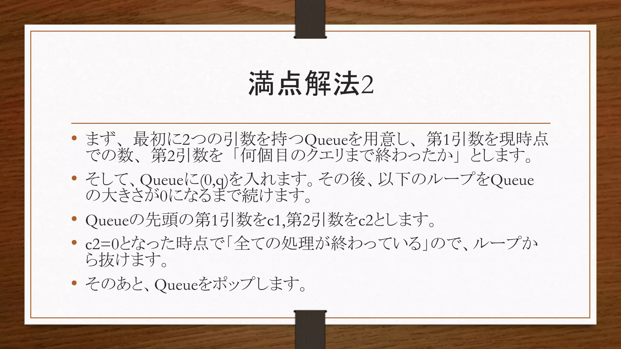 満点解法2
• まず、最初に2つの引数を持つQueueを用意し、第1引数を現時点
での数、第2引数を「何個目のクエリまで終わったか」とします。
• そして、Queueに(0,q)を入れます。その後、以下のループをQueue
の大きさが0になるまで続けます。
• Queueの先頭の第1引数をc1,第2引数をc2とします。
• c2=0となった時点で「全ての処理が終わっている」ので、ループか
ら抜けます。
• そのあと、Queueをポップします。
 