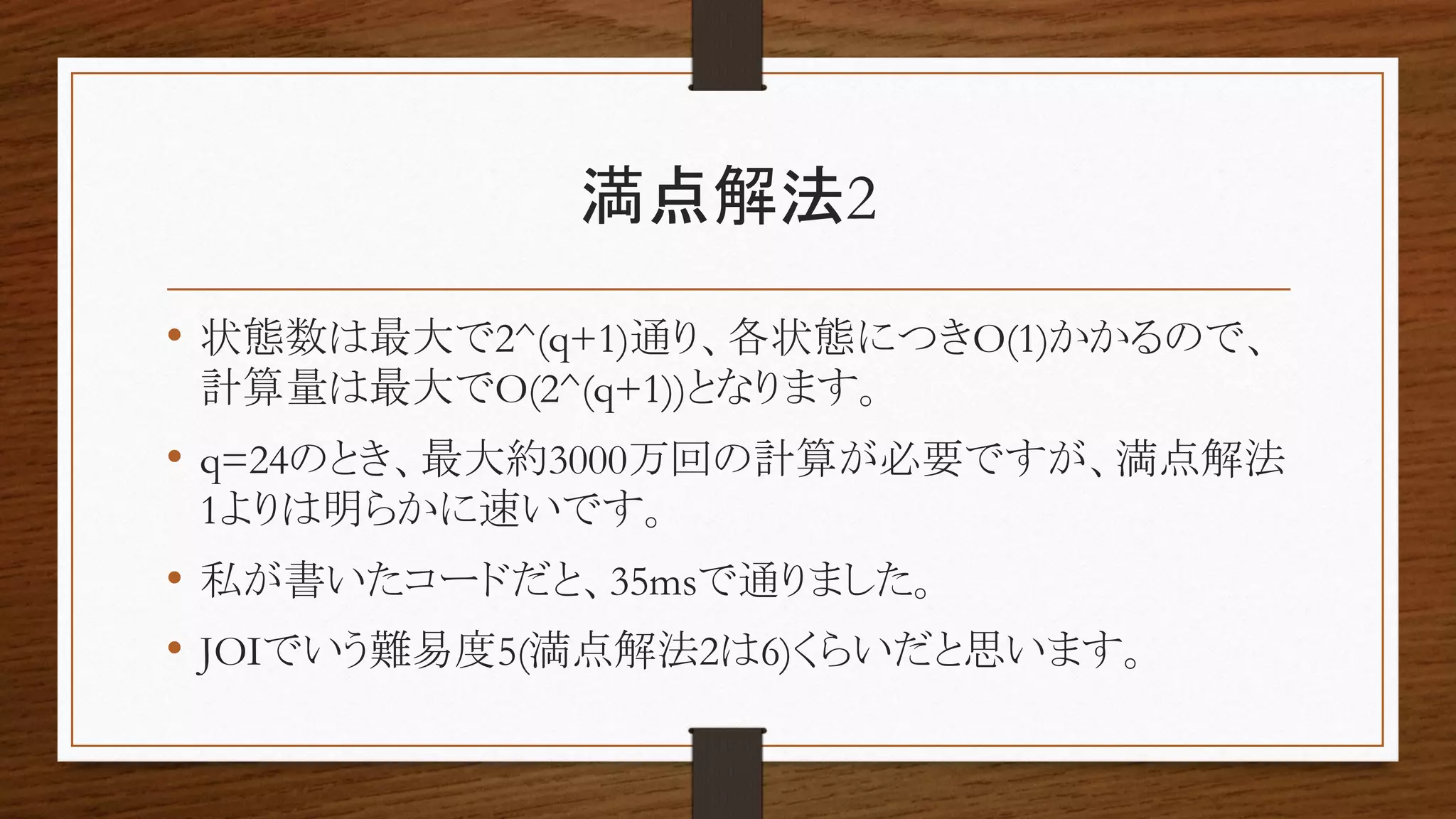満点解法2
• 状態数は最大で2^(q+1)通り、各状態につきO(1)かかるので、
計算量は最大でO(2^(q+1))となります。
• q=24のとき、最大約3000万回の計算が必要ですが、満点解法
1よりは明らかに速いです。
• 私が書いたコードだと、35msで通りました。
• JOIでいう難易度5(満点解法2は6)くらいだと思います。
 