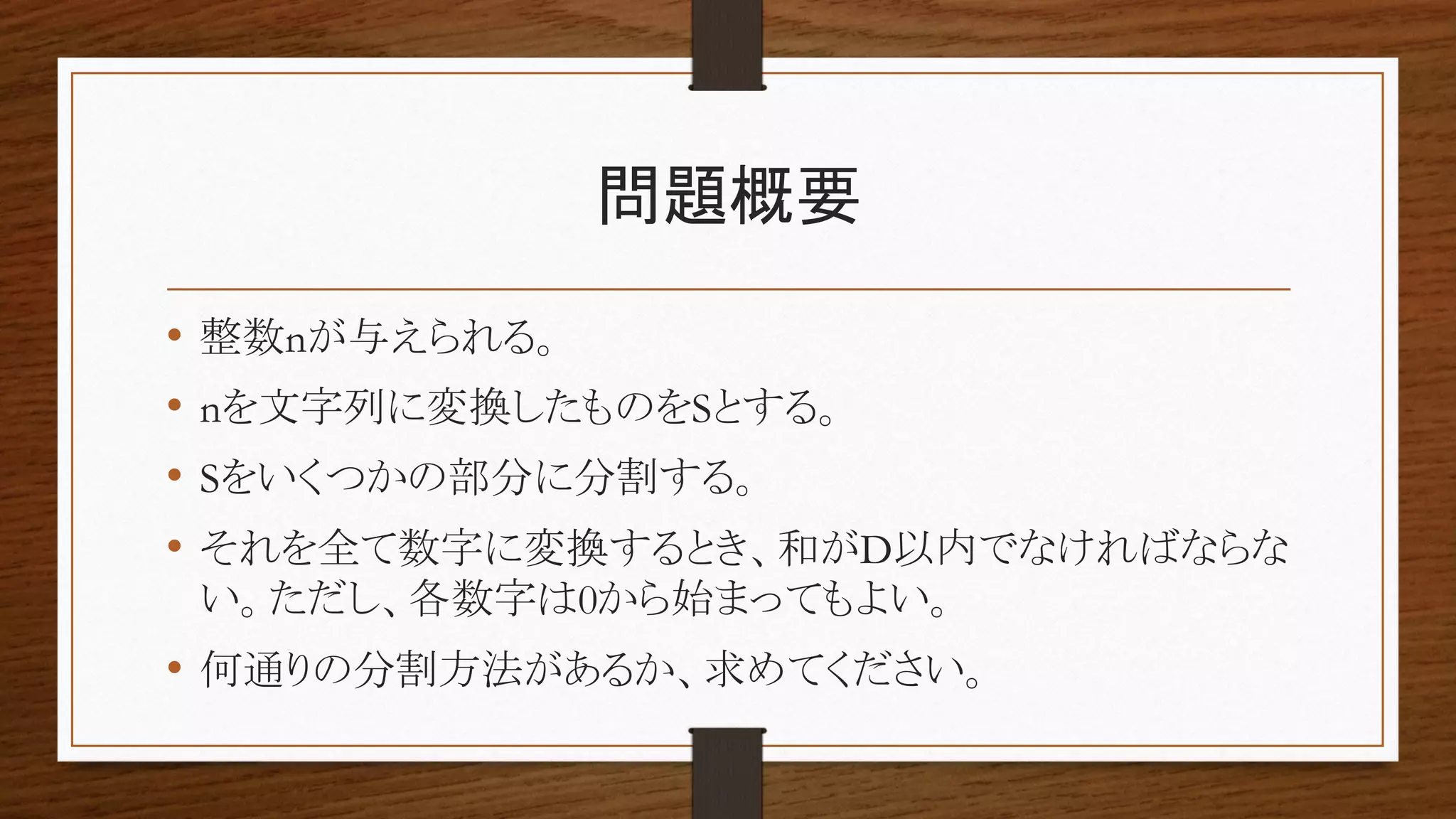 問題概要
• 整数nが与えられる。
• nを文字列に変換したものをSとする。
• Sをいくつかの部分に分割する。
• それを全て数字に変換するとき、和がD以内でなければならな
い。ただし、各数字は0から始まってもよい。
• 何通りの分割方法があるか、求めてください。
 