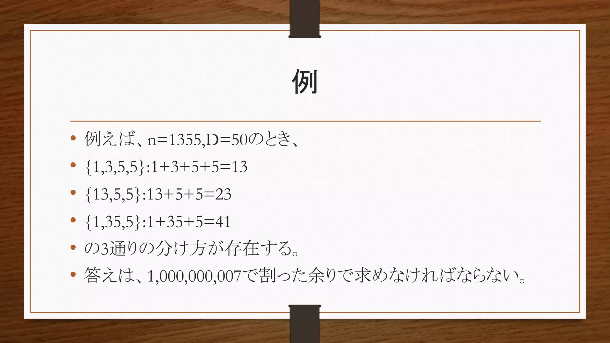 例
• 例えば、n=1355,D=50のとき、
• {1,3,5,5}:1+3+5+5=13
• {13,5,5}:13+5+5=23
• {1,35,5}:1+35+5=41
• の3通りの分け方が存在する。
• 答えは、1,000,000,007で割った余りで求めなければならない。
 