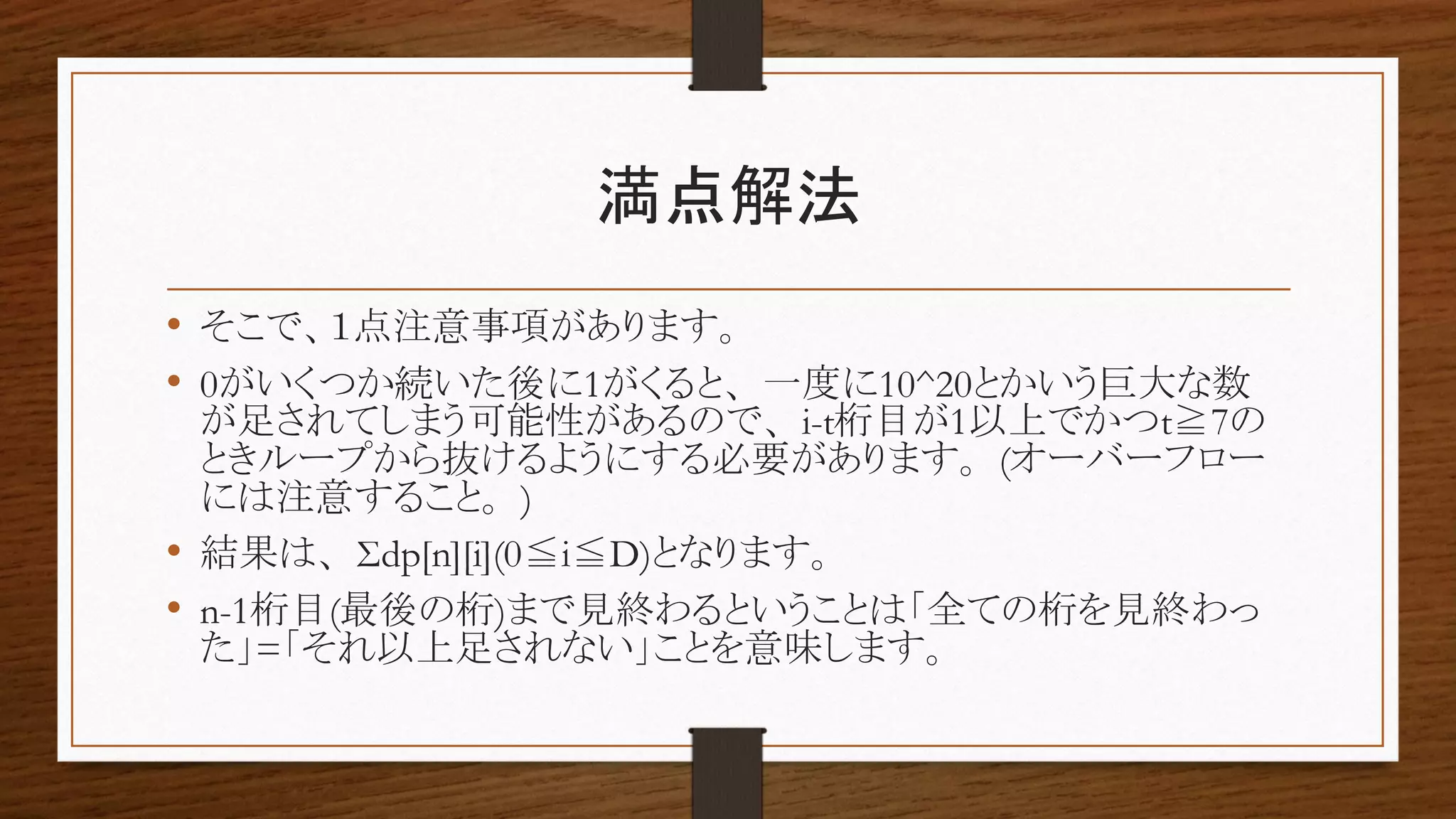 満点解法
• そこで、１点注意事項があります。
• 0がいくつか続いた後に1がくると、一度に10^20とかいう巨大な数
が足されてしまう可能性があるので、i-t桁目が1以上でかつt≧7の
ときループから抜けるようにする必要があります。(オーバーフロー
には注意すること。)
• 結果は、Σdp[n][i](0≦i≦D)となります。
• n-1桁目(最後の桁)まで見終わるということは「全ての桁を見終わっ
た」=「それ以上足されない」ことを意味します。
 