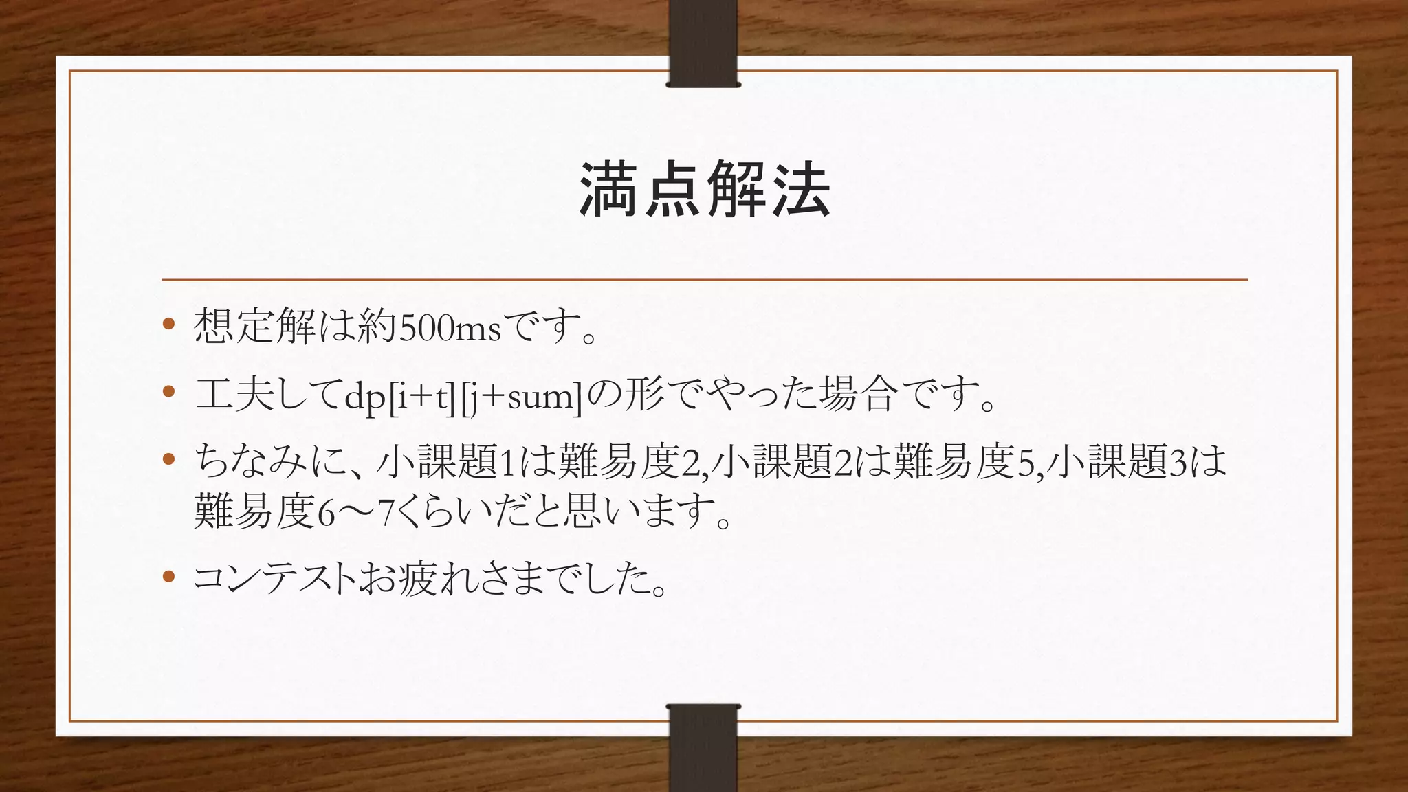 満点解法
• 想定解は約500msです。
• 工夫してdp[i+t][j+sum]の形でやった場合です。
• ちなみに、小課題1は難易度2,小課題2は難易度5,小課題3は
難易度6～7くらいだと思います。
• コンテストお疲れさまでした。
 