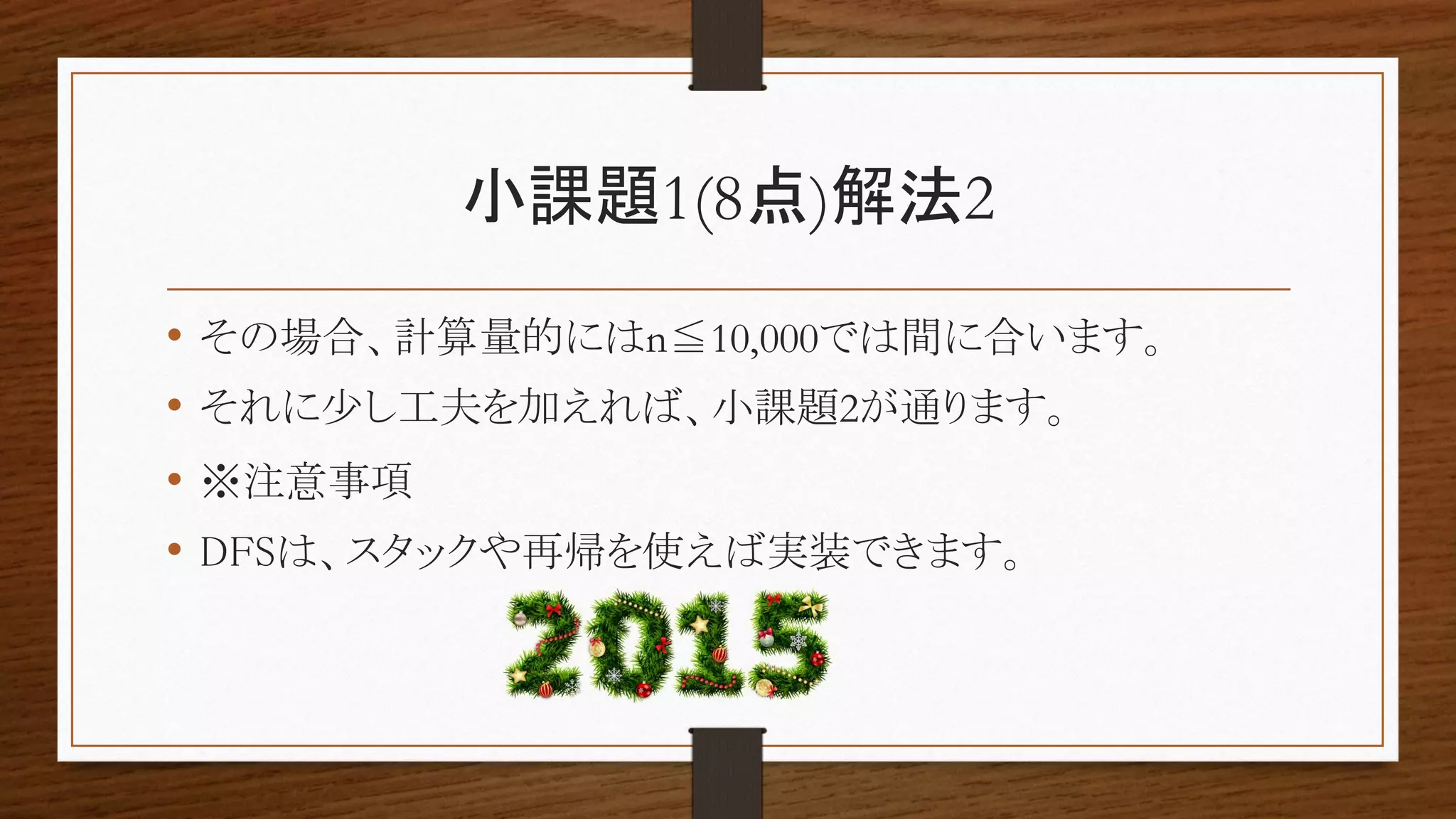 小課題1(8点)解法2
• その場合、計算量的にはn≦10,000では間に合います。
• それに少し工夫を加えれば、小課題2が通ります。
• ※注意事項
• DFSは、スタックや再帰を使えば実装できます。
 