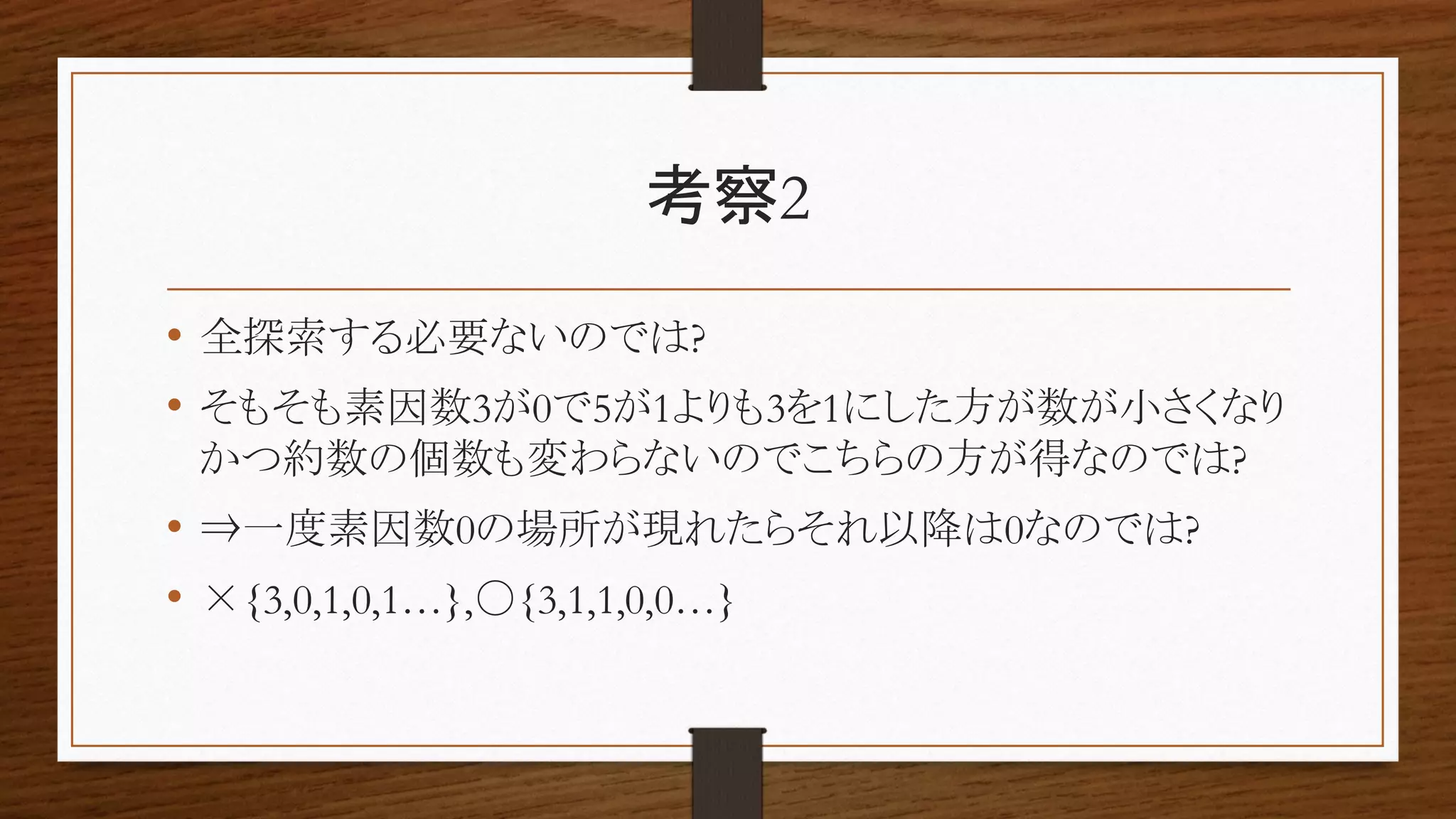 考察2
• 全探索する必要ないのでは?
• そもそも素因数3が0で5が1よりも3を1にした方が数が小さくなり
かつ約数の個数も変わらないのでこちらの方が得なのでは?
• ⇒一度素因数0の場所が現れたらそれ以降は0なのでは?
• ×{3,0,1,0,1…},〇{3,1,1,0,0…}
 