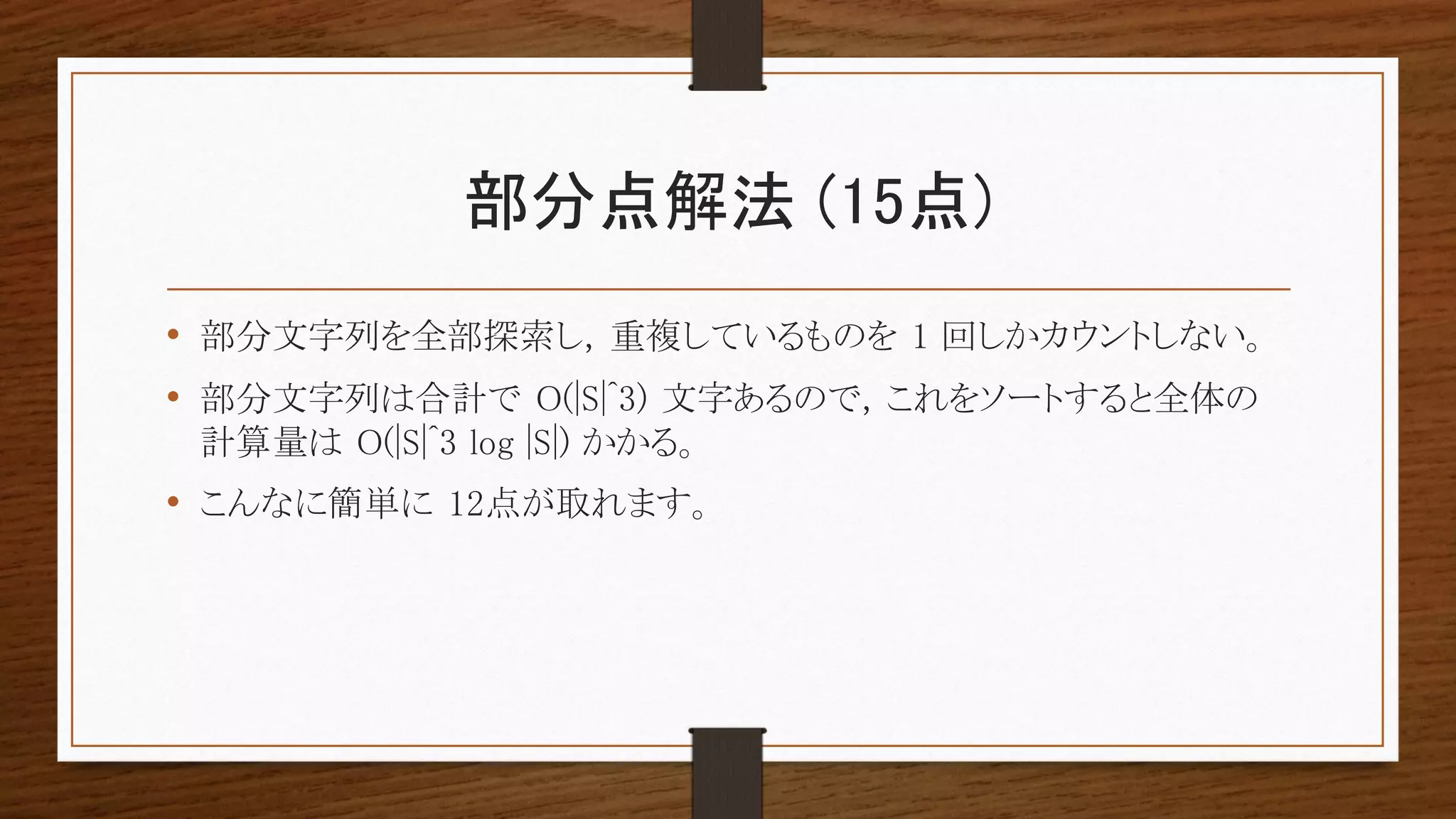 部分点解法 (15点)
• 部分文字列を全部探索し, 重複しているものを 1 回しかカウントしない。
• 部分文字列は合計で O(|S|^3) 文字あるので, これをソートすると全体の
計算量は O(|S|^3 log |S|) かかる。
• こんなに簡単に 12点が取れます。
 