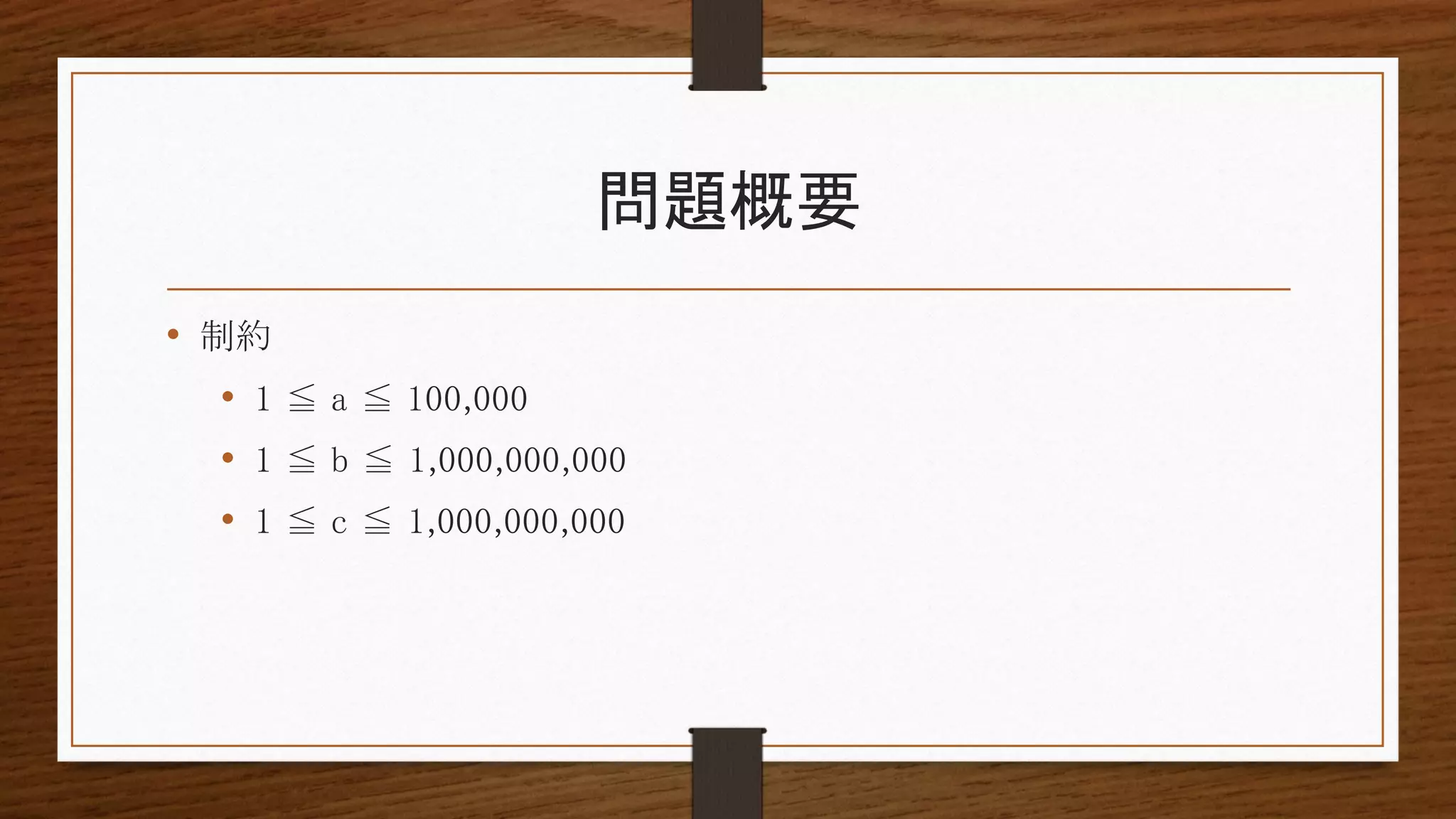 問題概要
• 制約
• 1 ≦ a ≦ 100,000
• 1 ≦ b ≦ 1,000,000,000
• 1 ≦ c ≦ 1,000,000,000
 