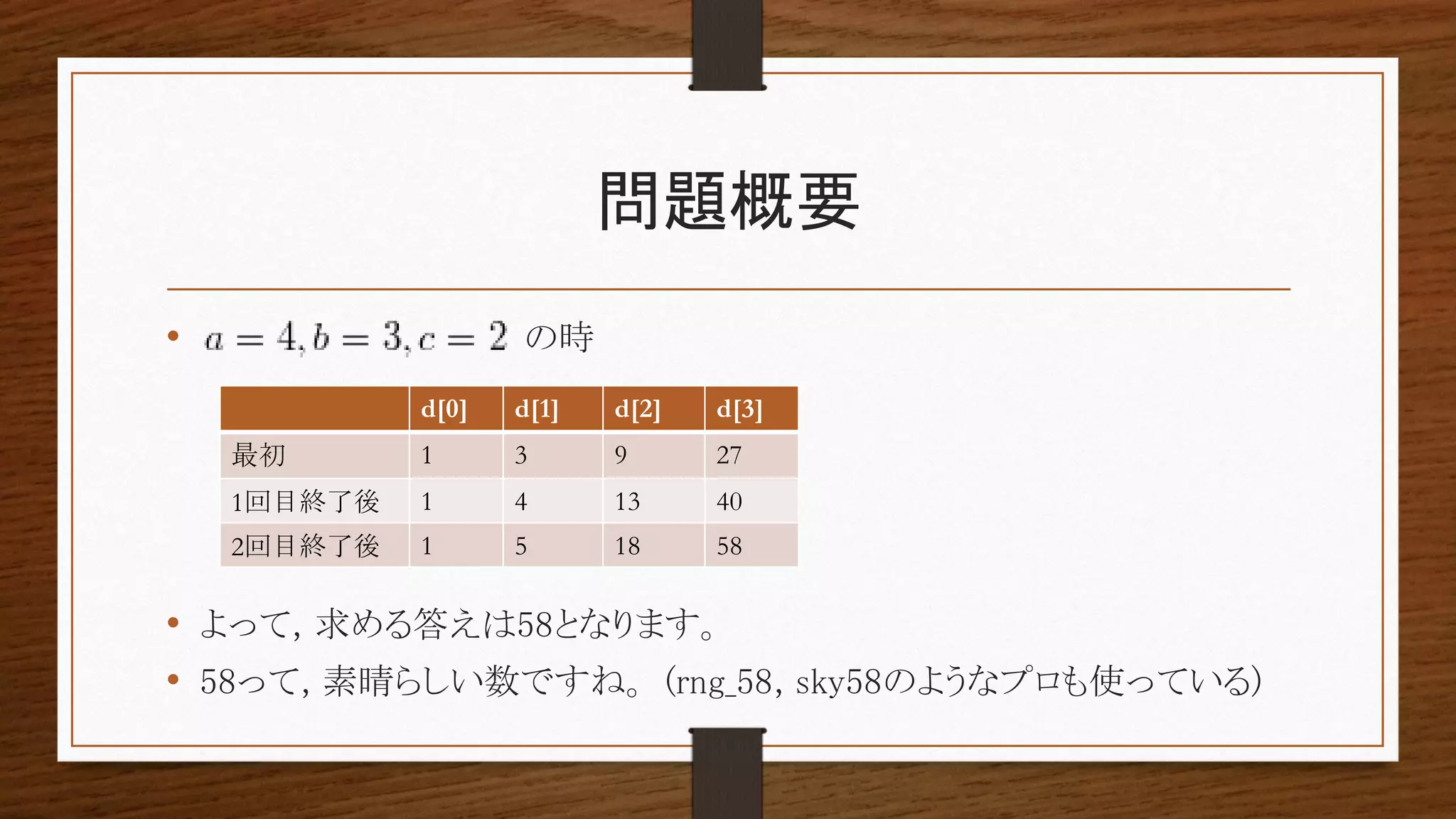 問題概要
• の時
• よって, 求める答えは58となります。
• 58って, 素晴らしい数ですね。 (rng_58, sky58のようなプロも使っている)
d[0] d[1] d[2] d[3]
最初 1 3 9 27
1回目終了後 1 4 13 40
2回目終了後 1 5 18 58
 