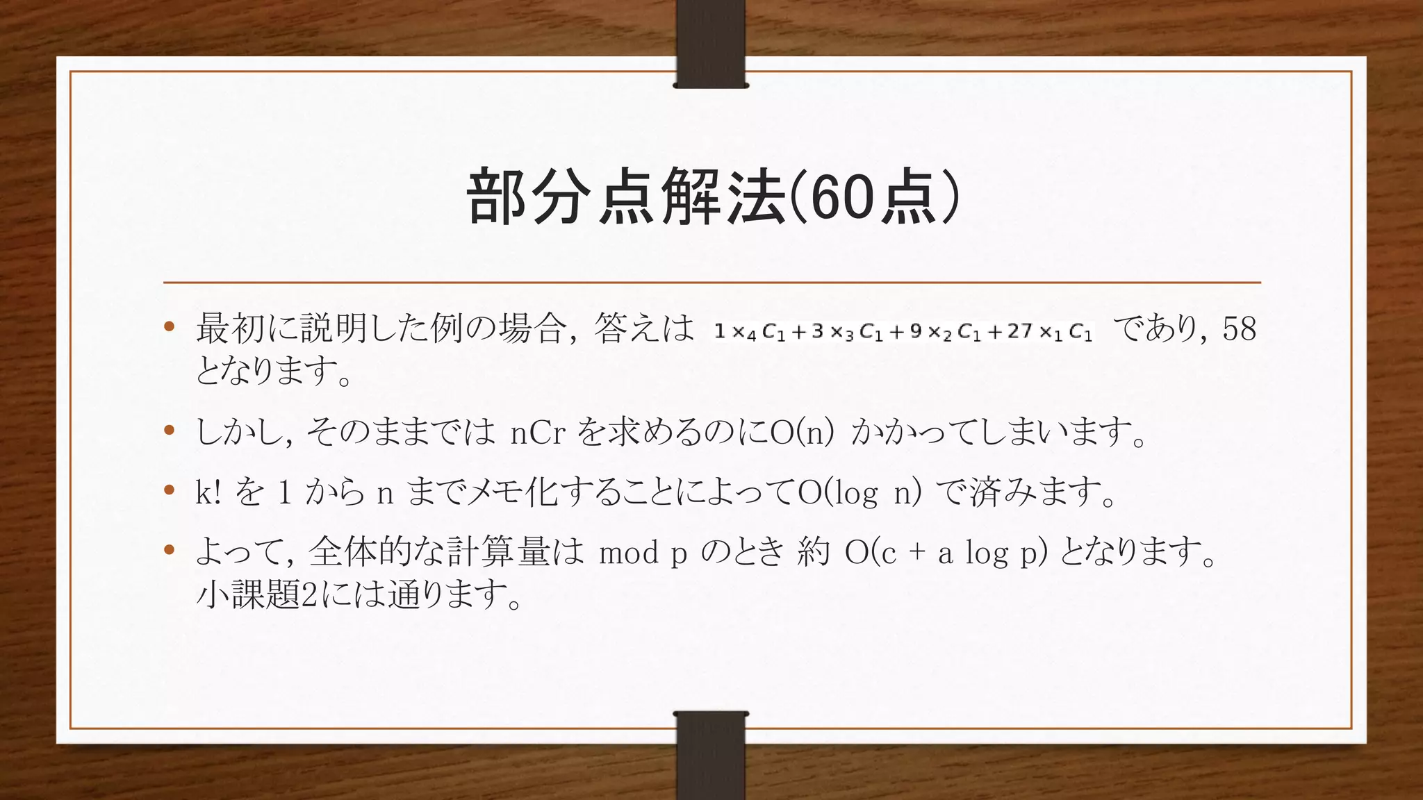 部分点解法(60点)
• 最初に説明した例の場合, 答えは であり, 58
となります。
• しかし, そのままでは nCr を求めるのにO(n) かかってしまいます。
• k! を 1 から n までメモ化することによってO(log n) で済みます。
• よって, 全体的な計算量は mod p のとき 約 O(c + a log p) となります。
小課題2には通ります。
 