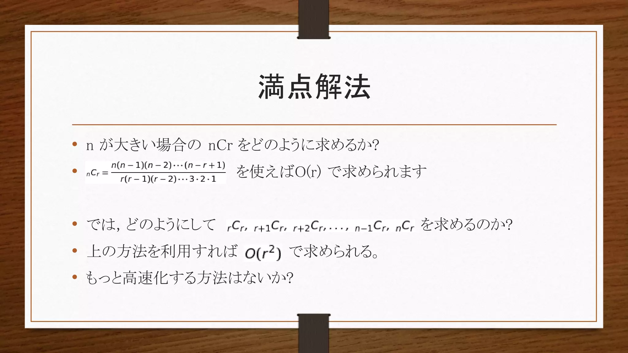 満点解法
• n が大きい場合の nCr をどのように求めるか?
• を使えばO(r) で求められます
• では, どのようにして を求めるのか?
• 上の方法を利用すれば で求められる。
• もっと高速化する方法はないか?
 