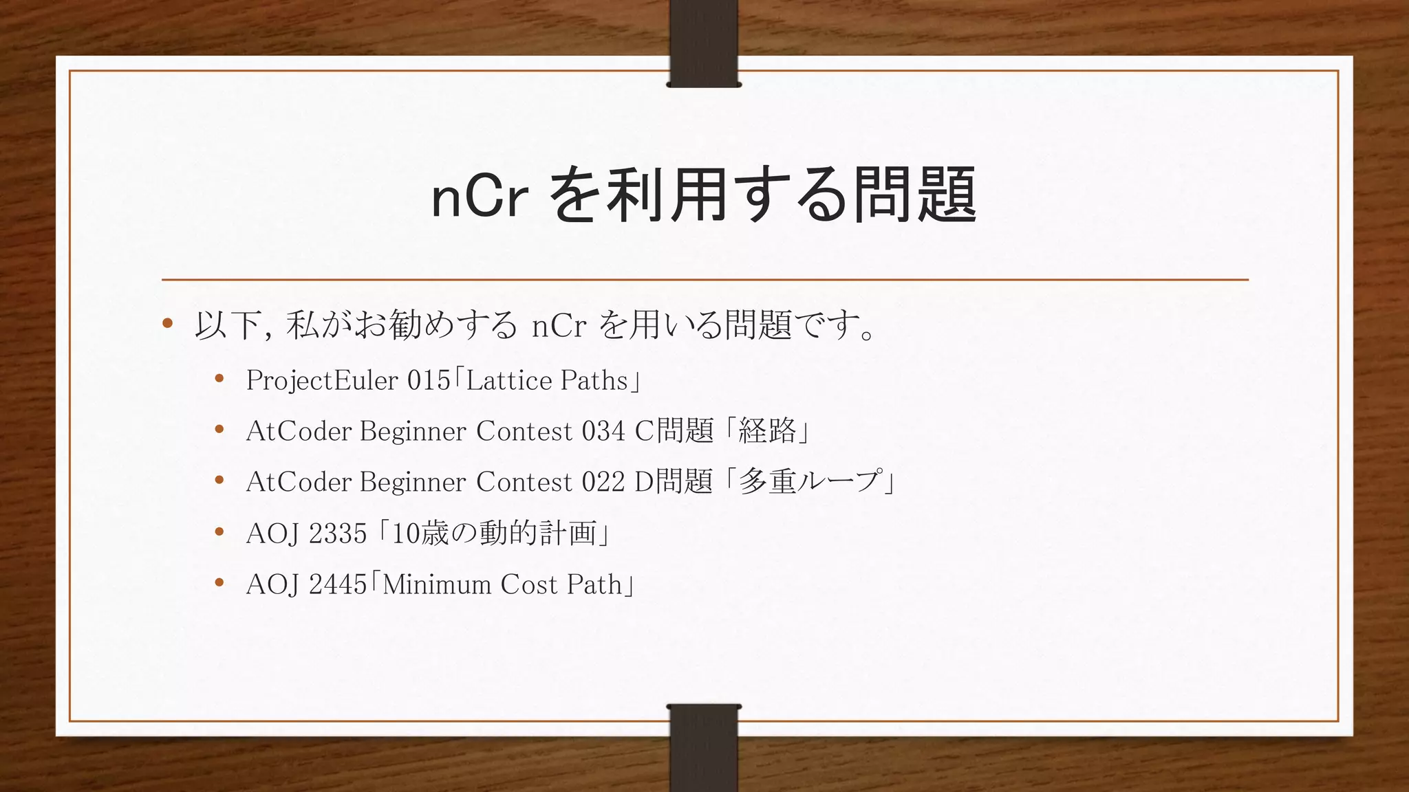 nCr を利用する問題
• 以下, 私がお勧めする nCr を用いる問題です。
• ProjectEuler 015「Lattice Paths」
• AtCoder Beginner Contest 034 C問題 「経路」
• AtCoder Beginner Contest 022 D問題 「多重ループ」
• AOJ 2335 「10歳の動的計画」
• AOJ 2445「Minimum Cost Path」
 