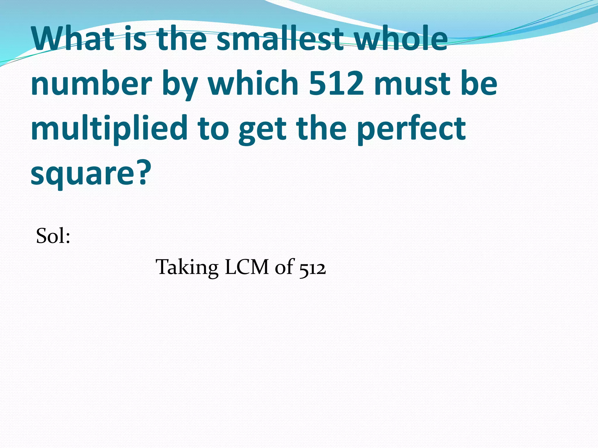 What is the smallest whole
number by which 512 must be
multiplied to get the perfect
square?
Sol:
Taking LCM of 512