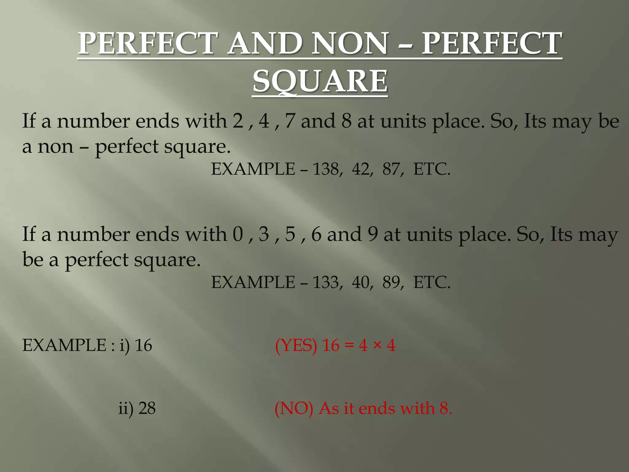 PERFECT AND NON – PERFECT
SQUARE
If a number ends with 2 , 4 , 7 and 8 at units place. So, Its may be
a non – perfect square.
EXAMPLE – 138, 42, 87, ETC.
If a number ends with 0 , 3 , 5 , 6 and 9 at units place. So, Its may
be a perfect square.
EXAMPLE – 133, 40, 89, ETC.
EXAMPLE : i) 16 (YES) 16 = 4 × 4
ii) 28 (NO) As it ends with 8.
 