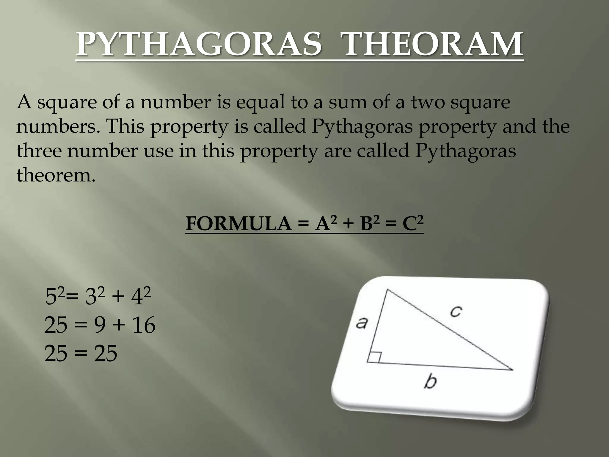 PYTHAGORAS THEORAM
A square of a number is equal to a sum of a two square
numbers. This property is called Pythagoras property and the
three number use in this property are called Pythagoras
theorem.
FORMULA = A2 + B2 = C2
52= 32 + 42
25 = 9 + 16
25 = 25
 