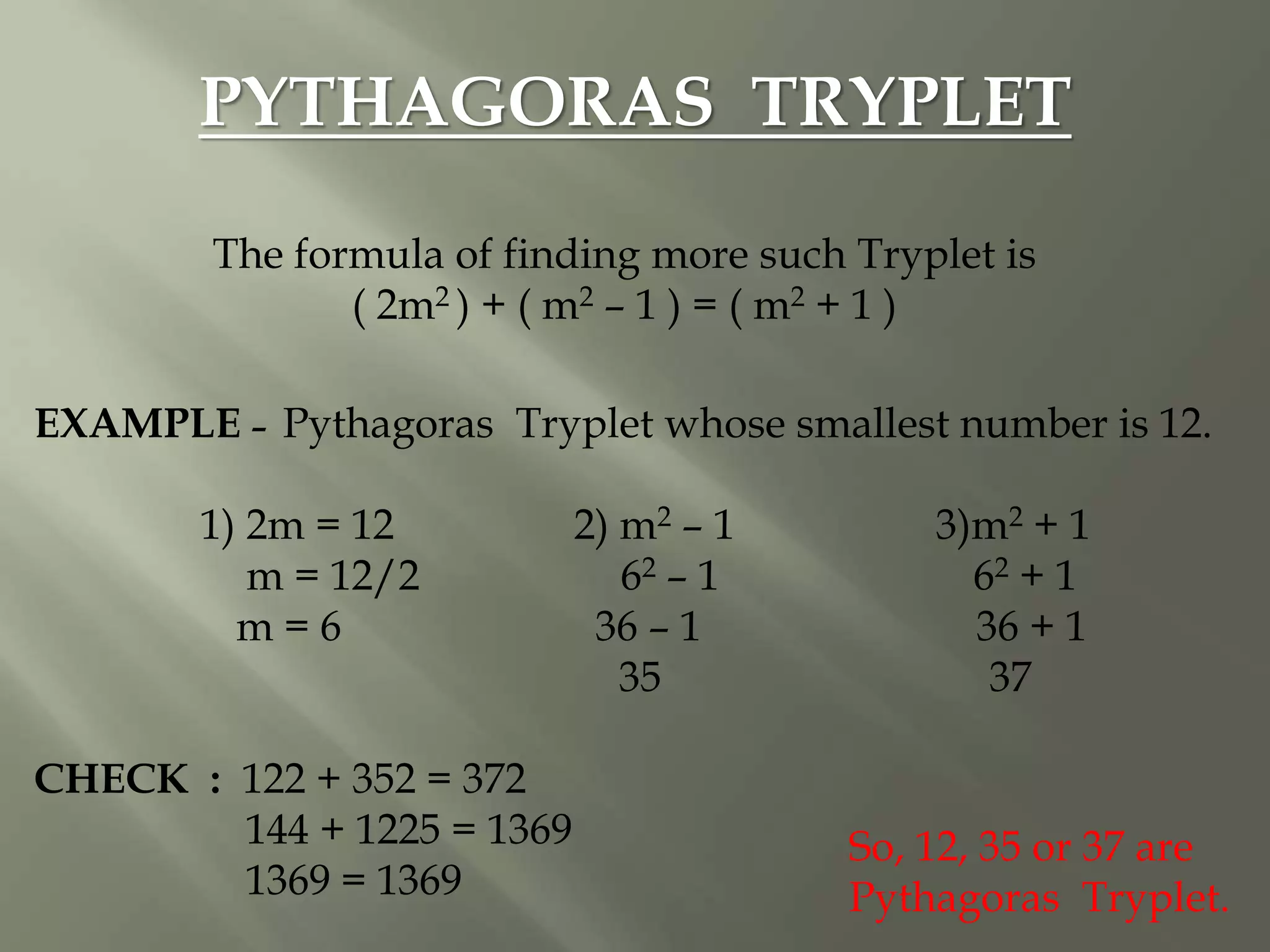 PYTHAGORAS TRYPLET
The formula of finding more such Tryplet is
( 2m2 ) + ( m2 – 1 ) = ( m2 + 1 )
EXAMPLE – Pythagoras Tryplet whose smallest number is 12.
1) 2m = 12 2) m2 – 1 3)m2 + 1
m = 12/2 62 – 1 62 + 1
m = 6 36 – 1 36 + 1
35 37
CHECK : 122 + 352 = 372
144 + 1225 = 1369
1369 = 1369
So, 12, 35 or 37 are
Pythagoras Tryplet.
 