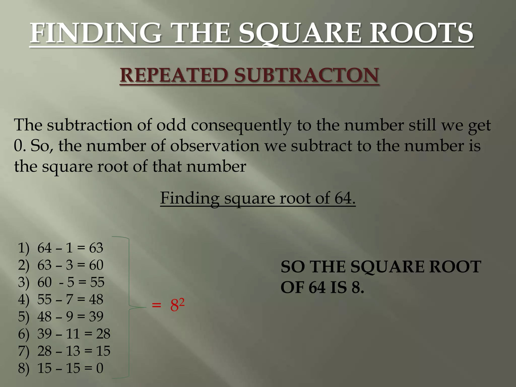 FINDING THE SQUARE ROOTS
REPEATED SUBTRACTON
The subtraction of odd consequently to the number still we get
0. So, the number of observation we subtract to the number is
the square root of that number
Finding square root of 64.
1) 64 – 1 = 63
2) 63 – 3 = 60
3) 60 - 5 = 55
4) 55 – 7 = 48
5) 48 – 9 = 39
6) 39 – 11 = 28
7) 28 – 13 = 15
8) 15 – 15 = 0
= 82
SO THE SQUARE ROOT
OF 64 IS 8.
 