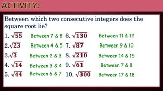 Between which two consecutive integers does the
square root lie?
1. 𝟓𝟓 6. 𝟏𝟑𝟎
2. 𝟐𝟑 7. 𝟖𝟕
3. 𝟑 8. 𝟐𝟏𝟎
4. 𝟏𝟒 9. 𝟔𝟏
5. 𝟒𝟒 10. 𝟑𝟎𝟎
Between 7 & 8
Between 4 & 5
Between 2 & 3
Between 3 & 4
Between 6 & 7
Between 11 & 12
Between 9 & 10
Between 14 & 15
Between 7 & 8
Between 17 & 18
 