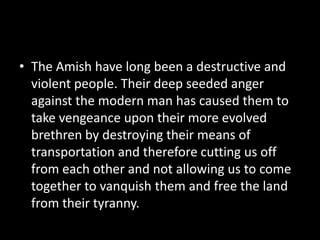 • The Amish have long been a destructive and
violent people. Their deep seeded anger
against the modern man has caused them to
take vengeance upon their more evolved
brethren by destroying their means of
transportation and therefore cutting us off
from each other and not allowing us to come
together to vanquish them and free the land
from their tyranny.
 