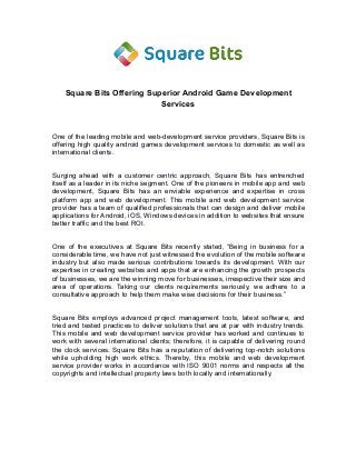 Square Bits Offering Superior Android Game Development
Services
One of the leading mobile and web-development service providers, Square Bits is
offering high quality android games development services to domestic as well as
international clients.
Surging ahead with a customer centric approach, Square Bits has entrenched
itself as a leader in its niche segment. One of the pioneers in mobile app and web
development, Square Bits has an enviable experience and expertise in cross
platform app and web development. This mobile and web development service
provider has a team of qualified professionals that can design and deliver mobile
applications for Android, iOS, Windows devices in addition to websites that ensure
better traffic and the best ROI.
One of the executives at Square Bits recently stated, “Being in business for a
considerable time, we have not just witnessed the evolution of the mobile software
industry but also made serious contributions towards its development. With our
expertise in creating websites and apps that are enhancing the growth prospects
of businesses, we are the winning move for businesses, irrespective their size and
area of operations. Taking our clients requirements seriously, we adhere to a
consultative approach to help them make wise decisions for their business.”
Square Bits employs advanced project management tools, latest software, and
tried and tested practices to deliver solutions that are at par with industry trends.
This mobile and web development service provider has worked and continues to
work with several international clients; therefore, it is capable of delivering round
the clock services. Square Bits has a reputation of delivering top-notch solutions
while upholding high work ethics. Thereby, this mobile and web development
service provider works in accordance with ISO 9001 norms and respects all the
copyrights and intellectual property laws both locally and internationally.
 