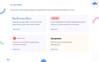 The world’s most popular blogs and publications have covered and praised our work.
Squareboat: App maker’s tool deal corner
helps clients monitor web, server health
Read more
Former SlideShare and Naukri developer launches
Hackr.io, an online education community
Read more
Product Hunt for Online Programming
Courses & Tutorials
Read more
IOT: The Future of Mobile Apps
Development
Read more
16
IN THE PRESS
 