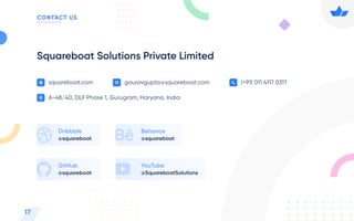 squareboat.com gauravgupta@squareboat.com (+91) 011 4117 0317
A-48/40, DLF Phase 1, Gurugram, Haryana, India
Squareboat Solutions Private Limited
@squareboat
Dribbble
@squareboat
GitHub
@squareboat
Behance
@SquareboatSolutions
YouTube
17
CONTACT US
 