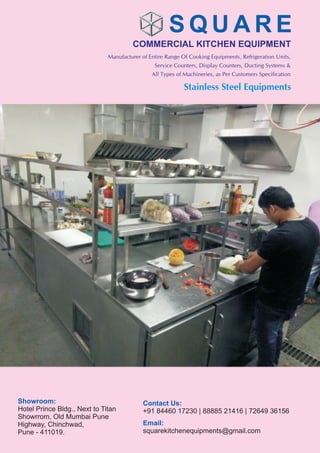 COMMERCIAL KITCHEN EQUIPMENT
S Q U A R E
Stainless Steel Equipments
Manufacturer of Entire Range Of Cooking Equipments, Refrigeration Units,
Service Counters, Display Counters, Ducting Systems &
All Types of Machineries, as Per Customers Specification
Showroom:
Hotel Prince Bldg., Next to Titan
Showrrom, Old Mumbai Pune
Highway, Chinchwad,
Pune - 411019.
Contact Us:
+91 84460 17230 | 88885 21416 | 72649 36156
Email:
squarekitchenequipments@gmail.com
 