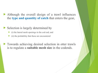  Although the overall design of a trawl influences
the type and quantity of catch that enters the gear,
 Selection is largely determined by
 (i) the lateral mesh openings in the cod end, and
 (ii) the probability that these are encountered
 Towards achieving desired selection in otter trawls
is to regulate a suitable mesh size in the codends.
 