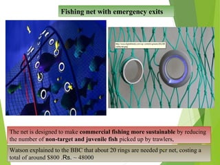 Fishing net with emergency exits
The net is designed to make commercial fishing more sustainable by reducing
the number of non-target and juvenile fish picked up by trawlers,
Watson explained to the BBC that about 20 rings are needed per net, costing a
total of around $800 .Rs. ~ 48000
24
 