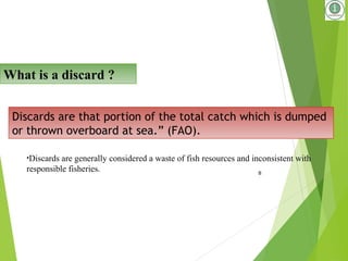8
Discards are that portion of the total catch which is dumped
or thrown overboard at sea.” (FAO).
What is a discard ?
•Discards are generally considered a waste of fish resources and inconsistent with
responsible fisheries.
 