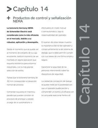 Capítulo
14
Capítulo 14
Productos de control y señalización
NEMA
La botonería Harmony NEMA
de Scheneider Electric está
considerada como la más eficiente
en el mercado, debido a su
robustez, aplicación y desempeño.
Desde el momento que se puede ver
al momento de extraerlo de su caja
envolvente, hasta el momento de ser
montado en alguna aplicación que
requería resistencia para entornos
industriales, con la más grande
selección de estilos.
Tareas que la botonería harmony de
30 mm corresponden al desarrollo
normal del proceso:
Comandar la puesta en marcha y
parada que pueden consistir en
procesos de arranque y parada
a cargo de un automatismo o
efectuados en modo manual
o semiautomático, bajo la
responsabilidad del operador.
El examen de estas tareas muestra
la importancia del rol del operador y
consecuentemente la del sistema de
dialogo, que le debe permitir cumplir
con sus tareas de una forma simple y
segura.
Garantizar la seguridad de las
personas interviniendo sobre los
dispositivos de seguridad.
La calidad de concepción del dialogo
se puede medir por la posibilidad con
que un operador puede percibir y
comprender un evento y la eficacia con
la cual puede reaccionar frente a él.
 