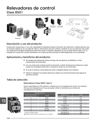 15/6
15
Relevadores de control
Clase 8501
Descripción y uso del producto:
Combinando robustez para un uso rudo y flexibilidad los relevadores Square D permiten dar tratamiento a señales eléctricas que
se necesitan adaptar (ej. de una señal de 120Vc.a. interconectar otra pero a 24Vcd), amplificar (ej. de una señal que solo puede
con cargas de 0.5 Amperes posibilidad de administrar hasta 10 Amperes), Multiplicar (ej. de una señal obtener hasta 12 en un
relevador de 12 polos XO), ya sean individuales o en conjunto permiten procesar la señal adaptándola a sus necesidades.
Aplicaciones y beneficios del producto:
Son ideales para aplicaciones donde una larga vida, alto grado de confiabilidad y un fácil
mantenimiento son importantes.
Con una construcción modular permite el intercambio y adición de bloques de contactos los cuales
pueden ser convertibles de NA a NC o viceversa en campo de una manera fácil.
En el tipo X presenta un polo doble para reducir el desgaste debido al arco eléctrico.
Ofrecen la adaptación de señales eléctricas en tableros de control permitiendo hacer lógicas de
operación sencillas.
Relevadores Clase 8501 tipo X
Tienen capacidades de 10/5 amperes y contactos que no se traslapan (hay opción con contactos
XC2 que son traslapados) por lo que se pueden utilizar en transferencias y circuitos de
autodiagnóstico en prensas.
Relevadores en CA
Contactos instantáneos
NA convertibles 10A Ith
Tipo
0 XO00+
2 XO20+
3 XO30+
4 XO40+
6 XO60+
8 XO80+
10 XO1000+
12 XO1200+
+ sustituir por código de voltaje:
Conversión máxima de 8 NC en versiones de 10 y 12 contactos
Tabla de selección:
Voltajes CA - Hz Código
12–60 V11
24–60 V01
24–50 V12
48–60 V18
48–50 V16
120–60/110–50 V02
208–60 V08
240–60/220–50 V03
277–60 V04
480–60/440–50 V06
600–60/550–50 V07
Normalmente
cerrado (Amarilo)
Normalmente
abierto (Verde)
Puente del
contacto
Modularidad
Polo doble
 