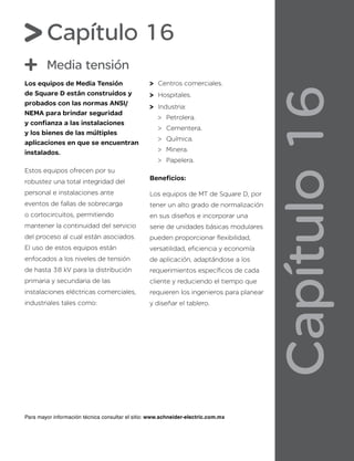 Capítulo
16
Capítulo 16
Media tensión
Los equipos de Media Tensión
de Square D están construidos y
probados con las normas ANSI/
NEMA para brindar seguridad
y confianza a las instalaciones
y los bienes de las múltiples
aplicaciones en que se encuentran
instalados.
Estos equipos ofrecen por su
robustez una total integridad del
personal e instalaciones ante
eventos de fallas de sobrecarga
o cortocircuitos, permitiendo
mantener la continuidad del servicio
del proceso al cual están asociados.
El uso de estos equipos están
enfocados a los niveles de tensión
de hasta 38 kV para la distribución
primaria y secundaria de las
instalaciones eléctricas comerciales,
industriales tales como:
Centros comerciales.
Hospitales.
Industria:
Petrolera.
Cementera.
Química.
Minera.
Papelera.
Beneficios:
Los equipos de MT de Square D, por
tener un alto grado de normalización
en sus diseños e incorporar una
serie de unidades básicas modulares
pueden proporcionar flexibilidad,
versatilidad, eficiencia y economía
de aplicación, adaptándose a los
requerimientos específicos de cada
cliente y reduciendo el tiempo que
requieren los ingenieros para planear
y diseñar el tablero.
Para mayor información técnica consultar el sitio: www.schneider-electric.com.mx
 