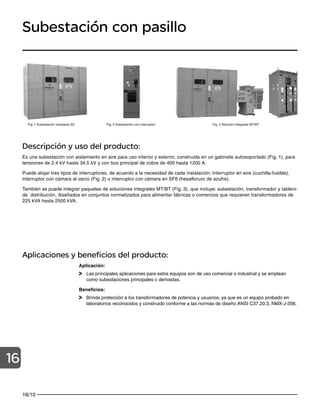 16/10
16
Subestación con pasillo
Descripción y uso del producto:
Es una subestación con aislamiento en aire para uso interior y exterior, construida en un gabinete autosoportado (Fig. 1), para
tensiones de 2.4 kV hasta 34.5 kV y con bus principal de cobre de 400 hasta 1200 A.
Puede alojar tres tipos de interruptores, de acuerdo a la necesidad de cada instalación: Interruptor en aire (cuchilla-fusible),
interruptor con cámara al vacío (Fig. 2) o interruptor con cámara en SF6 (hexafloruro de azufre).
También se puede integrar paquetes de soluciones integrales MT/BT (Fig. 3), que incluye: subestación, transformador y tablero
de distribución, diseñados en conjuntos normalizados para alimentar fábricas o comercios que requieren transformadores de
225 kVA hasta 2500 kVA.
Fig. 1 Subestación compacta S2 Fig. 3 Solución integrada MT/BT
Aplicaciones y beneficios del producto:
Aplicación:
Las principales aplicaciones para estos equipos son de uso comercial o industrial y se emplean
como subestaciones principales o derivadas.
Beneficios:
Brinda protección a los transformadores de potencia y usuarios, ya que es un equipo probado en
laboratorios reconocidos y construido conforme a las normas de diseño ANSI C37.20.3, NMX-J-356.
Fig. 2 Subestación con interruptor
 