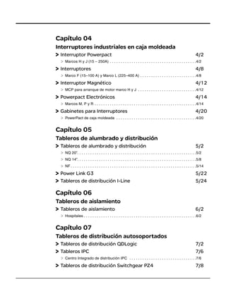 Capítulo 04
Interruptores industriales en caja moldeada
Interruptor Powerpact 4/2
Marcos H y J (15 – 250A) . . . . . . . . . . . . . . . . . . . . . . . . . . . . . . . . . . . . . . . .4/2
Interruptores 4/8
Marco F (15–100 A) y Marco L (225–400 A) . . . . . . . . . . . . . . . . . . . . . . . . . .4/8
Interruptor Magnético 4/12
MCP para arranque de motor marco H y J . . . . . . . . . . . . . . . . . . . . . . . . . . .4/12
Powerpact Electrónicos 4/14
Marcos M, P y R . . . . . . . . . . . . . . . . . . . . . . . . . . . . . . . . . . . . . . . . . . . . . . .4/14
Gabinetes para Interruptores 4/20
PowerPact de caja moldeada . . . . . . . . . . . . . . . . . . . . . . . . . . . . . . . . . . . . .4/20
Capítulo 05
Tableros de alumbrado y distribución
Tableros de alumbrado y distribución 5/2
NQ 20”. . . . . . . . . . . . . . . . . . . . . . . . . . . . . . . . . . . . . . . . . . . . . . . . . . . . . . .5/2
NQ 14”. . . . . . . . . . . . . . . . . . . . . . . . . . . . . . . . . . . . . . . . . . . . . . . . . . . . . . .5/8
NF . . . . . . . . . . . . . . . . . . . . . . . . . . . . . . . . . . . . . . . . . . . . . . . . . . . . . . . . . .5/14
Power Link G3 5/22
Tableros de distribución I-Line 5/24
Capítulo 06
Tableros de aislamiento
Tableros de aislamiento 6/2
Hospitales . . . . . . . . . . . . . . . . . . . . . . . . . . . . . . . . . . . . . . . . . . . . . . . . . . . .6/2
Capítulo 07
Tableros de distribución autosoportados
Tableros de distribución QDLogic 7/2
Tableros IPC 7/6
Centro Integrado de distribución IPC . . . . . . . . . . . . . . . . . . . . . . . . . . . . . . .7/6
Tableros de distribución Switchgear PZ4 7/8
 
