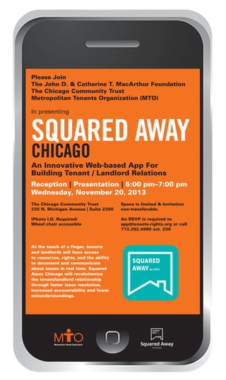 squared away_Layout 1 10/30/13 4:08 PM Page 1

Please Join
The John D. & Catherine T. MacArthur Foundation
The Chicago Community Trust
Metropolitan Tenants Organization (MTO)

In presenting

SQUARED AWAY
CHICAGO

An Innovative Web-based App For
Building Tenant / Landlord Relations
Reception | Presentation | 5:00 pm–7:00 pm
Wednesday, November 20, 2013
The Chicago Community Trust
225 N. Michigan Avenue | Suite 2200

Space is limited & Invitation
non-transferable.

(Photo I.D. Required)
Wheel chair accessible

An RSVP is required to
app@tenants-rights.org or call
773.292.4980 ext. 230

At the touch of a finger, tenants
and landlords will have access
to resources, rights, and the ability
to document and communicate
about issues in real time. Squared
Away Chicago will revolutionize
the tenant/landlord relationship
through faster issue resolution,
increased accountability and fewer
misunderstandings.

 