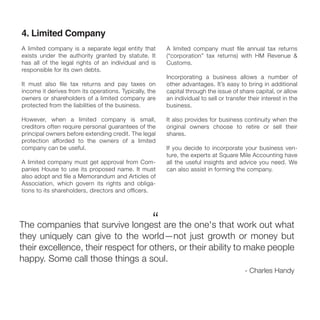 4. Limited Company
A limited company is a separate legal entity that
exists under the authority granted by statute. It
has all of the legal rights of an individual and is
responsible for its own debts.
It must also ﬁle tax returns and pay taxes on
income it derives from its operations. Typically, the
owners or shareholders of a limited company are
protected from the liabilities of the business.
However, when a limited company is small,
creditors often require personal guarantees of the
principal owners before extending credit. The legal
protection afforded to the owners of a limited
company can be useful.
A limited company must get approval from Com-
panies House to use its proposed name. It must
also adopt and ﬁle a Memorandum and Articles of
Association, which govern its rights and obliga-
tions to its shareholders, directors and ofﬁcers.
A limited company must ﬁle annual tax returns
(“corporation” tax returns) with HM Revenue &
Customs.
Incorporating a business allows a number of
other advantages. It’s easy to bring in additional
capital through the issue of share capital, or allow
an individual to sell or transfer their interest in the
business.
It also provides for business continuity when the
original owners choose to retire or sell their
shares.
If you decide to incorporate your business ven-
ture, the experts at Square Mile Accounting have
all the useful insights and advice you need. We
can also assist in forming the company.
The companies that survive longest are the one's that work out what
they uniquely can give to the world—not just growth or money but
their excellence, their respect for others, or their ability to make people
happy. Some call those things a soul.
- Charles Handy
“
 