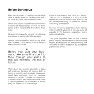 Before Starting Up
Many people dream of running their own busi-
ness. In recent years this has become a reality
for some who have been made redundant.
Others may decide to start their own business
in search of independence, to work for them-
selves and be rewarded for their efforts ﬁnan-
cially.
Whatever the reason for considering setting up
in business, a number of challenges exist.
Despite considerable effort and ﬁnancing which
may be poured into a venture, there is always a
risk of business failure.
Before you start your busi-
ness, take some time spent to
think through your plans as
this will minimise the risk of
failure.
Think about the possible downfalls of being
self-employed. Certainty of income, both in
terms of quantity and regularity, disappears,
whilst ﬁxed outgoings, such as mortgage
repayments, remain. Consider the loss of other
company beneﬁts such as life assurance cover,
a company pension, medical insurance, a com-
pany car, regular hours and holidays.
Consider the views of your family and friends.
Their support is essential. It is important they
understand that the administrative and ﬁnancial
requirements of running a business can be time
consuming and stressful.
Success in business depends on many factors;
most importantly you need to critically review all
aspects of the business proposition before
progressing too far.
This guide highlights many of the practical
points that require consideration before trading
begins. It cannot cater for every possibility and
decisions should be supported by appropriate
professional advice.
“
 