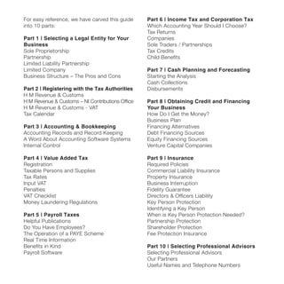 For easy reference, we have carved this guide
into 10 parts:
Part 1 | Selecting a Legal Entity for Your
Business
Sole Proprietorship
Partnership
Limited Liability Partnership
Limited Company
Business Structure – The Pros and Cons
Part 2 | Registering with the Tax Authorities
H M Revenue & Customs
H M Revenue & Customs – NI Contributions Ofﬁce
H M Revenue & Customs - VAT
Tax Calendar
Part 3 | Accounting & Bookkeeping
Accounting Records and Record Keeping
A Word About Accounting Software Systems
Internal Control
Part 4 | Value Added Tax
Registration
Taxable Persons and Supplies
Tax Rates
Input VAT
Penalties
VAT Checklist
Money Laundering Regulations
Part 5 | Payroll Taxes
Helpful Publications
Do You Have Employees?
The Operation of a PAYE Scheme
Real Time Information
Beneﬁts in Kind
Payroll Software
Part 6 | Income Tax and Corporation Tax
Which Accounting Year Should I Choose?
Tax Returns
Companies
Sole Traders / Partnerships
Tax Credits
Child Beneﬁts
Part 7 | Cash Planning and Forecasting
Starting the Analysis
Cash Collections
Disbursements
Part 8 | Obtaining Credit and Financing
Your Business
How Do I Get the Money?
Business Plan
Financing Alternatives
Debt Financing Sources
Equity Financing Sources
Venture Capital Companies
Part 9 | Insurance
Required Policies
Commercial Liability Insurance
Property Insurance
Business Interruption
Fidelity Guarantee
Directors & Ofﬁcers Liability
Key Person Protection
Identifying a Key Person
When is Key Person Protection Needed?
Partnership Protection
Shareholder Protection
Fee Protection Insurance
Part 10 | Selecting Professional Advisors
Selecting Professional Advisors
Our Partners
Useful Names and Telephone Numbers
 